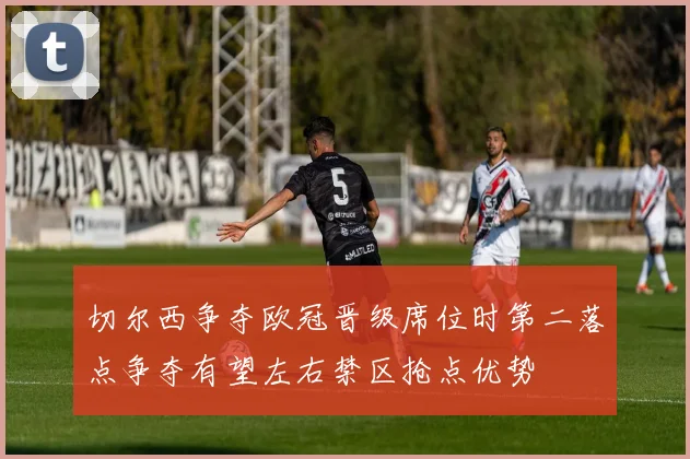 切尔西争夺欧冠晋级席位时第二落点争夺有望左右禁区抢点优势