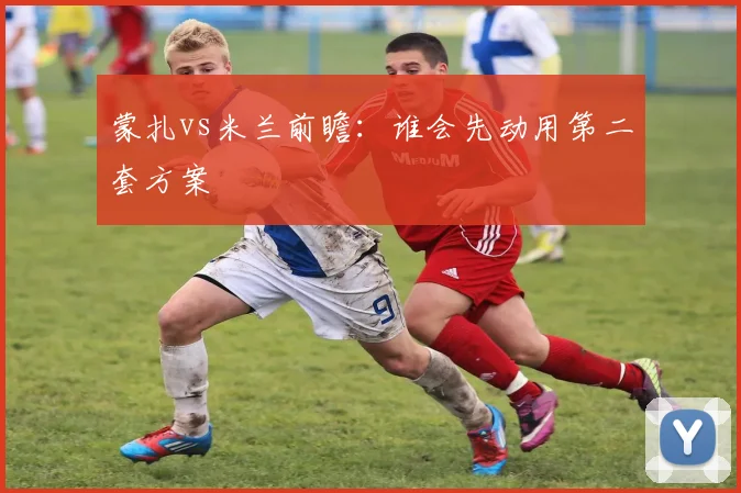 蒙扎vs米兰前瞻:谁会先动用第二套方案