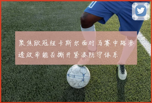 聚焦欧冠纽卡斯尔面对马赛中路渗透效率能否撕开紧凑防守体系