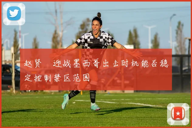 赵贤祐迎战墨西哥出击时机能否稳定控制禁区范围
