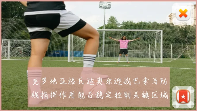 克罗地亚格瓦迪奥尔迎战巴拿马防线指挥作用能否稳定控制关键区域