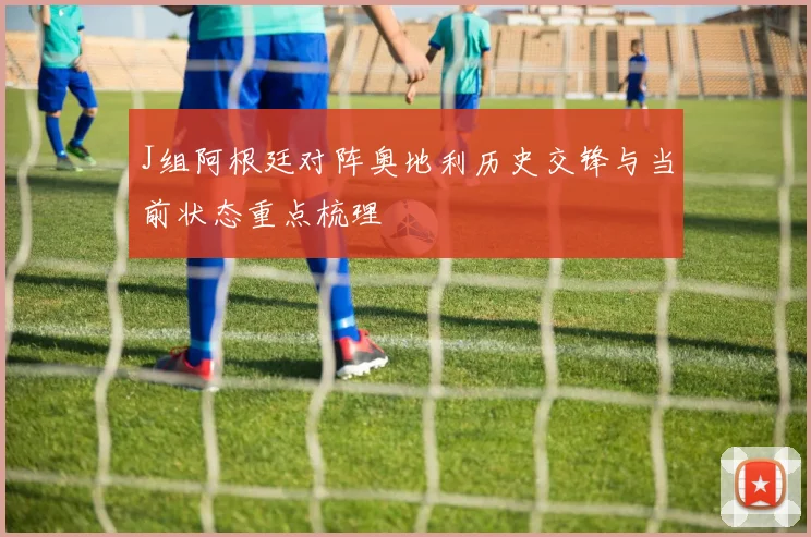 J组阿根廷对阵奥地利历史交锋与当前状态重点梳理