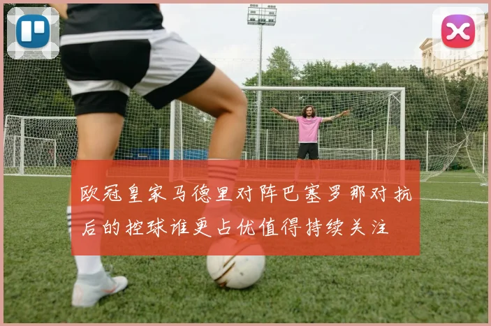 欧冠皇家马德里对阵巴塞罗那对抗后的控球谁更占优值得持续关注