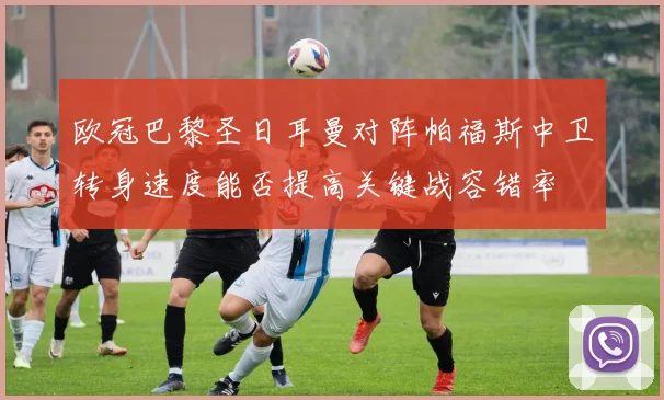 欧冠巴黎圣日耳曼对阵帕福斯中卫转身速度能否提高关键战容错率