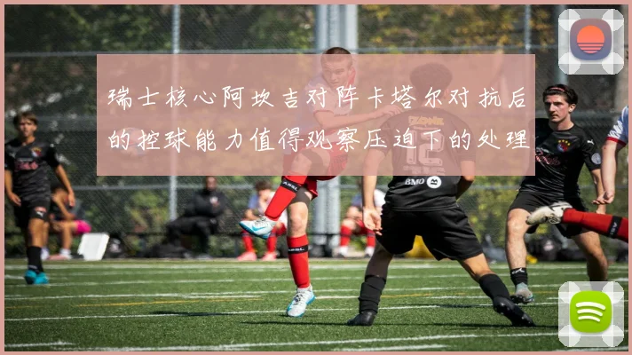 瑞士核心阿坎吉对阵卡塔尔对抗后的控球能力值得观察压迫下的处理
