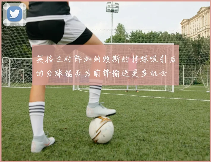 英格兰对阵加纳赖斯的持球吸引后的分球能否为前锋输送更多机会