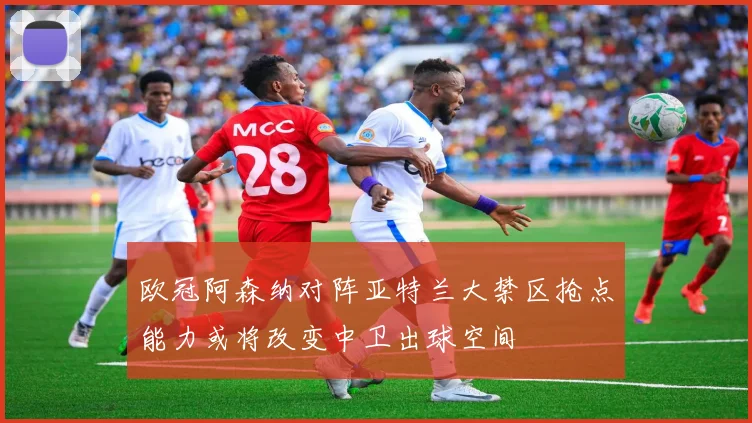 欧冠阿森纳对阵亚特兰大禁区抢点能力或将改变中卫出球空间
